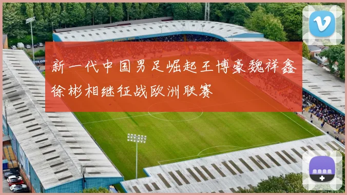 新一代中国男足崛起王博豪魏祥鑫徐彬相继征战欧洲联赛