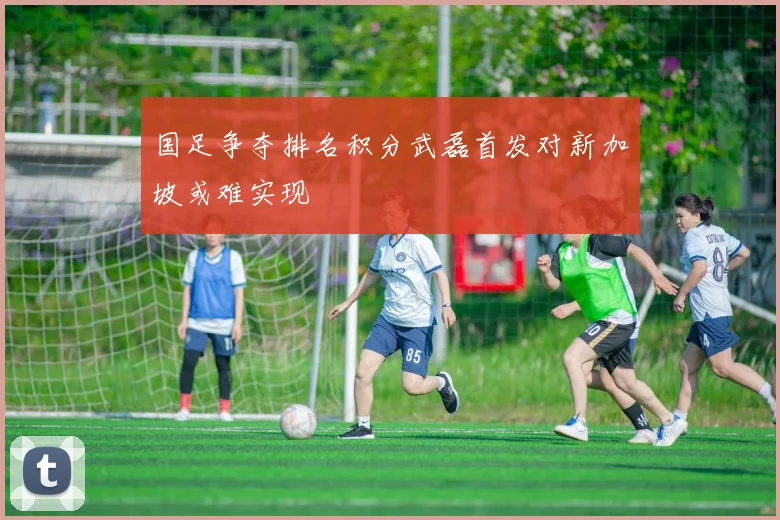 国足争夺排名积分武磊首发对新加坡或难实现