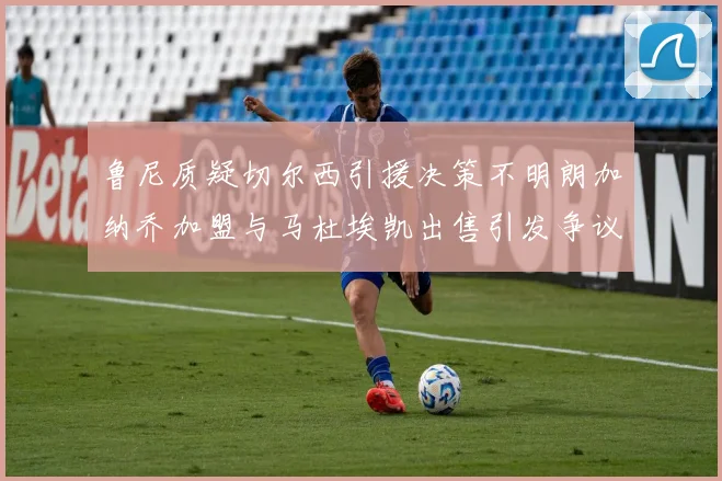 鲁尼质疑切尔西引援决策不明朗加纳乔加盟与马杜埃凯出售引发争议