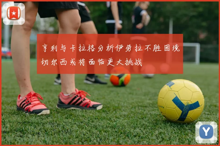 亨利与卡拉格分析伊劳拉不胜困境切尔西或将面临更大挑战