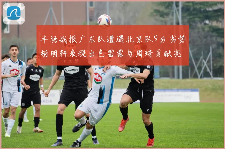 半场战报广东队遭遇北京队9分劣势胡明轩表现出色雷蒙与周琦贡献亮眼数据