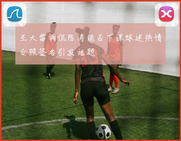 王大雷调侃陈涛能否下课球迷热情合照签名引发话题