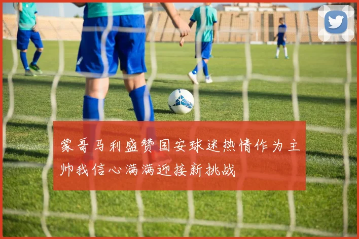 蒙哥马利盛赞国安球迷热情作为主帅我信心满满迎接新挑战