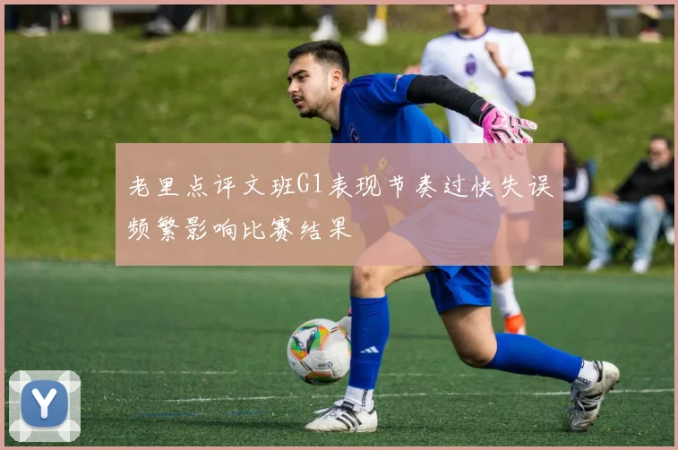 老里点评文班G1表现节奏过快失误频繁影响比赛结果